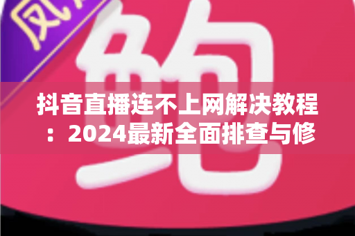 抖音直播连不上网解决教程：2024最新全面排查与修复指南，助你快速恢复直播