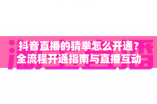 抖音直播的猜拳怎么开通?全流程开通指南与直播互动涨粉技巧详解 抖音直播的猜拳怎么开通?全流程开通指南与直播互动涨粉技巧详解