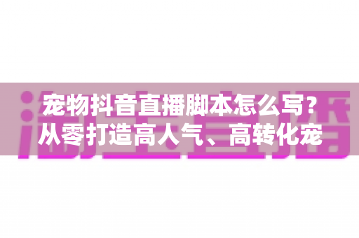 宠物抖音直播脚本怎么写?从零打造高人气、高转化宠物直播间的实战全攻略 宠物抖音直播脚本怎么写?从零打造高人气、高转化宠物直播间的实战全攻略
