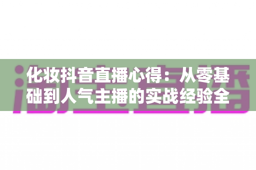 化妆抖音直播心得:从零基础到人气主播的实战经验全解析 化妆抖音直播心得:从零基础到人气主播的实战经验全解析