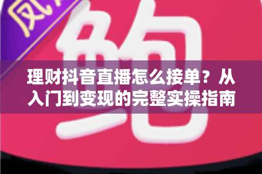 理财抖音直播怎么接单?从入门到变现的完整实操指南与避坑攻略 理财抖音直播怎么接单?从入门到变现的完整实操指南与避坑攻略