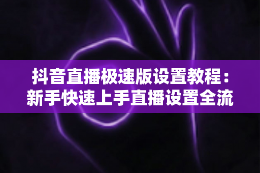 抖音直播极速版设置教程：新手快速上手直播设置全流程指南