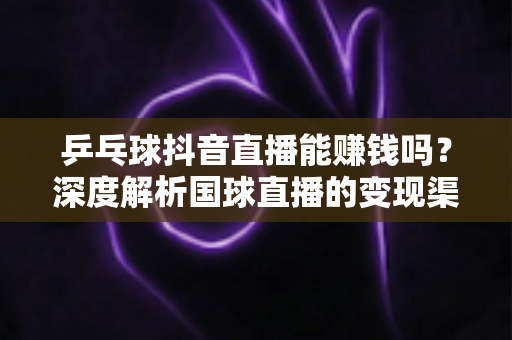 乒乓球抖音直播能赚钱吗？深度解析国球直播的变现渠道与实战赚钱攻略