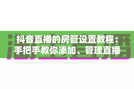 抖音直播的房管设置教程:手把手教你添加、管理直播间房管,打造高质量直播间 抖音直播的房管设置教程:手把手教你添加、管理直播间房管,打造高质量直播间