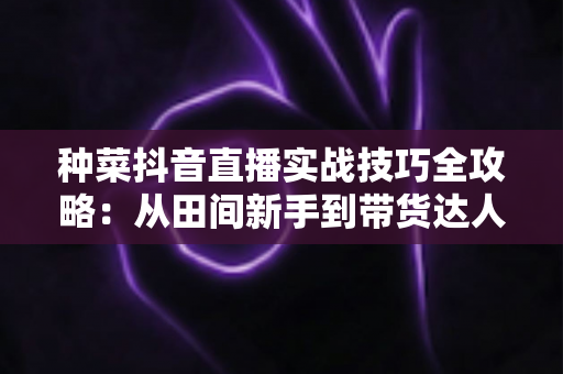 种菜抖音直播实战技巧全攻略：从田间新手到带货达人的完整进阶指南