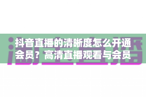 抖音直播的清晰度怎么开通会员？高清直播观看与会员开通全攻略