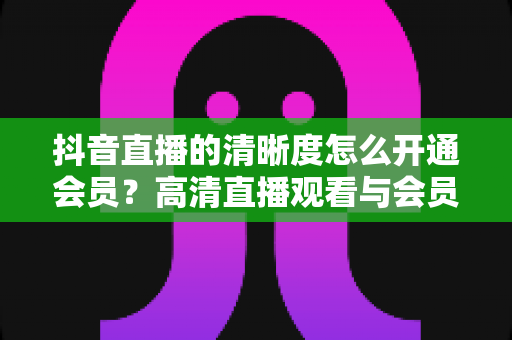 抖音直播的清晰度怎么开通会员？高清直播观看与会员开通全攻略