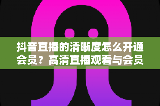 抖音直播的清晰度怎么开通会员？高清直播观看与会员开通全攻略