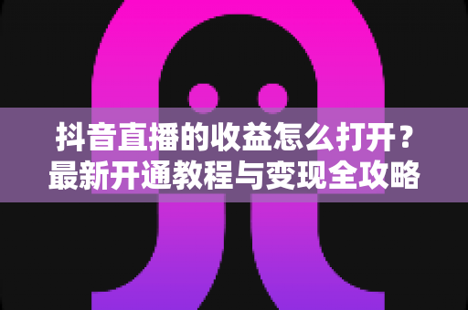 抖音直播的收益怎么打开?最新开通教程与变现全攻略 抖音直播的收益怎么打开?最新开通教程与变现全攻略