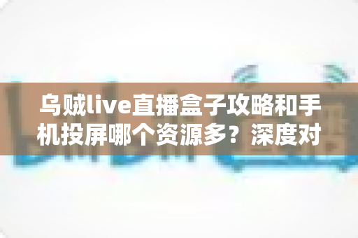 乌贼live直播盒子攻略和手机投屏哪个资源多？深度对比解析，帮你选对大屏观影方案