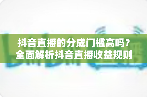 抖音直播的分成门槛高吗？全面解析抖音直播收益规则、开通条件与提现技巧