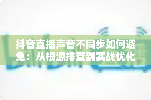 抖音直播声音不同步如何避免:从根源排查到实战优化的全流程解决方案指南 抖音直播声音不同步如何避免:从根源排查到实战优化的全流程解决方案指南