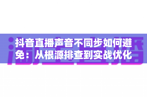 抖音直播声音不同步如何避免：从根源排查到实战优化的全流程解决方案指南