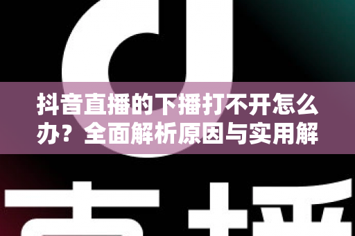 抖音直播的下播打不开怎么办？全面解析原因与实用解决方案指南