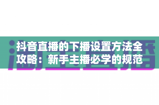 抖音直播的下播设置方法全攻略:新手主播必学的规范下播流程与数据复盘技巧 抖音直播的下播设置方法全攻略:新手主播必学的规范下播流程与数据复盘技巧