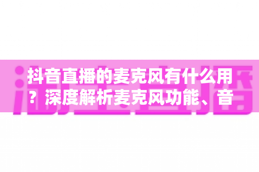 抖音直播的麦克风有什么用？深度解析麦克风功能、音质优化与直播间互动全攻略
