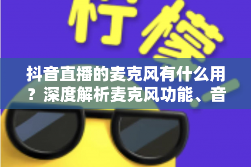 抖音直播的麦克风有什么用？深度解析麦克风功能、音质优化与直播间互动全攻略