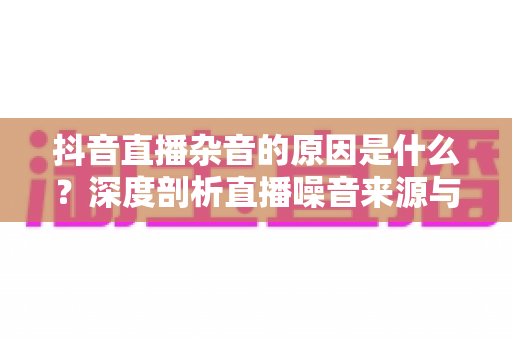 抖音直播杂音的原因是什么?深度剖析直播噪音来源与高效解决指南 抖音直播杂音的原因是什么?深度剖析直播噪音来源与高效解决指南