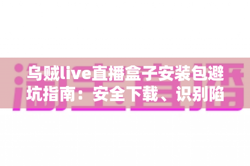 乌贼live直播盒子安装包避坑指南：安全下载、识别陷阱与正确安装全流程手册