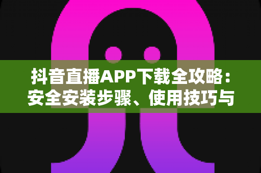 抖音直播APP下载全攻略：安全安装步骤、使用技巧与常见问题一站式指南