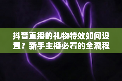 抖音直播的礼物特效如何设置?新手主播必看的全流程设置指南与互动优化技巧 抖音直播的礼物特效如何设置?新手主播必看的全流程设置指南与互动优化技巧
