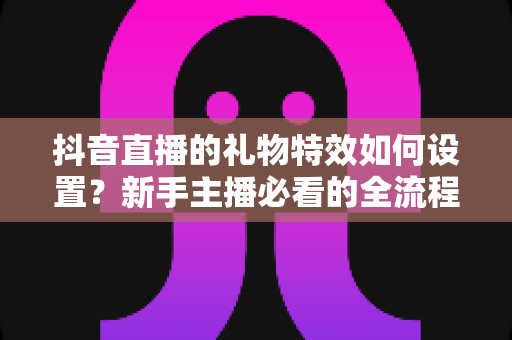 抖音直播的礼物特效如何设置?新手主播必看的全流程设置指南与互动优化技巧 抖音直播的礼物特效如何设置?新手主播必看的全流程设置指南与互动优化技巧