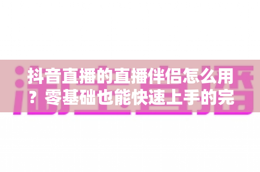 抖音直播的直播伴侣怎么用？零基础也能快速上手的完整实操教程