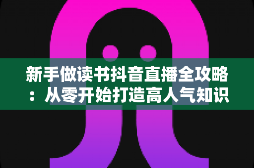 新手做读书抖音直播全攻略:从零开始打造高人气知识直播间的实战指南 新手做读书抖音直播全攻略:从零开始打造高人气知识直播间的实战指南