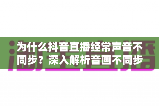为什么抖音直播经常声音不同步?深入解析音画不同步的原因与解决方法全指南 为什么抖音直播经常声音不同步?深入解析音画不同步的原因与解决方法全指南