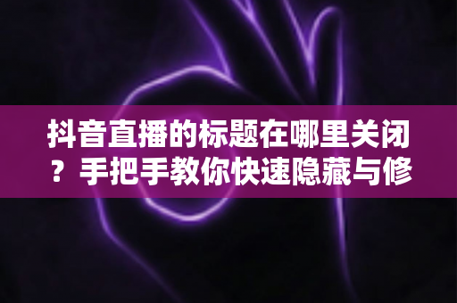 抖音直播的标题在哪里关闭?手把手教你快速隐藏与修改直播标题的完整教程 抖音直播的标题在哪里关闭?手把手教你快速隐藏与修改直播标题的完整教程
