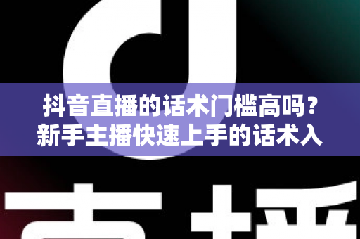 抖音直播的话术门槛高吗？新手主播快速上手的话术入门全攻略