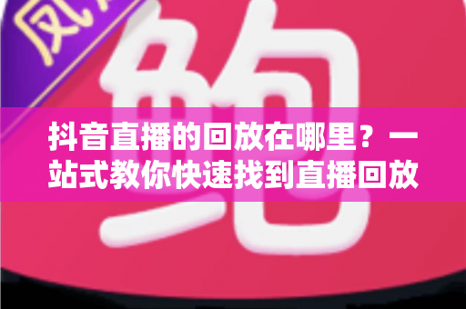 抖音直播的回放在哪里?一站式教你快速找到直播回放的完整攻略 抖音直播的回放在哪里?一站式教你快速找到直播回放的完整攻略
