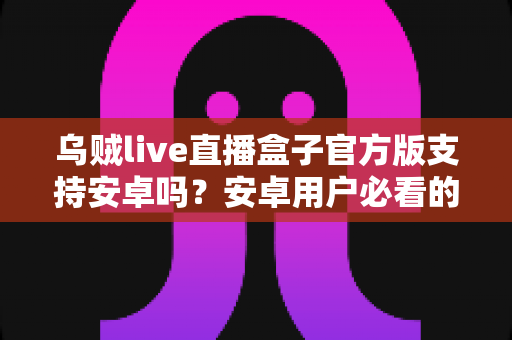 乌贼live直播盒子官方版支持安卓吗?安卓用户必看的兼容性解析与安装指南 乌贼live直播盒子官方版支持安卓吗?安卓用户必看的兼容性解析与安装指南