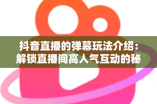 抖音直播的弹幕玩法介绍：解锁直播间高人气互动的秘密武器，玩转弹幕提升直播间热度与粉丝黏性