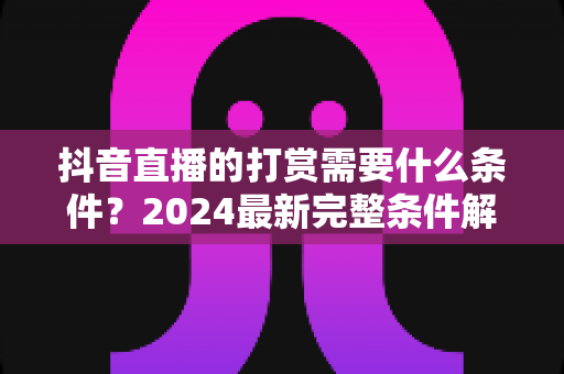 抖音直播的打赏需要什么条件?2024最新完整条件解析与实操指南 抖音直播的打赏需要什么条件?2024最新完整条件解析与实操指南