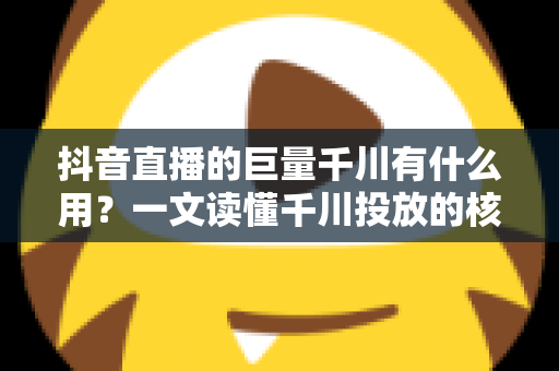 抖音直播的巨量千川有什么用？一文读懂千川投放的核心价值与实操技巧