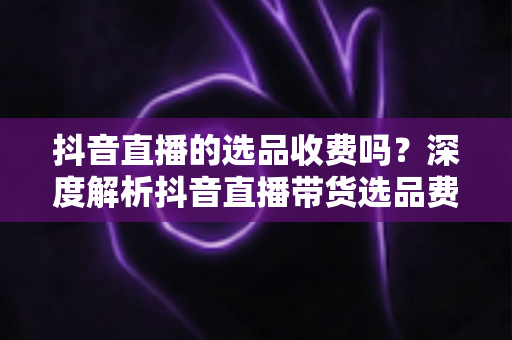 抖音直播的选品收费吗?深度解析抖音直播带货选品费用真相与实操指南 抖音直播的选品收费吗?深度解析抖音直播带货选品费用真相与实操指南