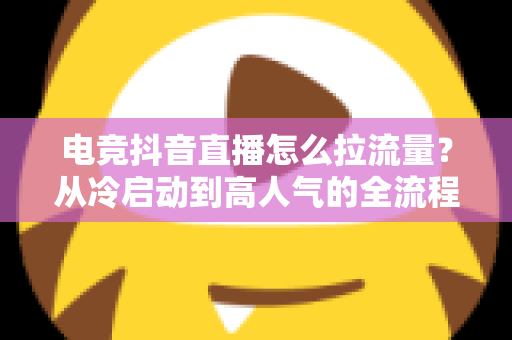 电竞抖音直播怎么拉流量?从冷启动到高人气的全流程涨流量实战指南 电竞抖音直播怎么拉流量?从冷启动到高人气的全流程涨流量实战指南