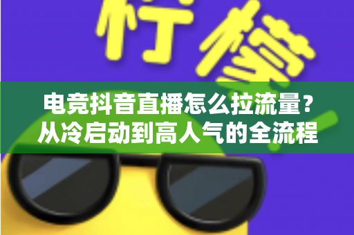电竞抖音直播怎么拉流量?从冷启动到高人气的全流程涨流量实战指南 电竞抖音直播怎么拉流量?从冷启动到高人气的全流程涨流量实战指南