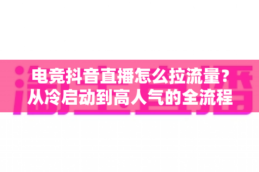 电竞抖音直播怎么拉流量？从冷启动到高人气的全流程涨流量实战指南