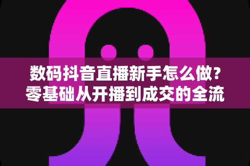 数码抖音直播新手怎么做？零基础从开播到成交的全流程实战指南