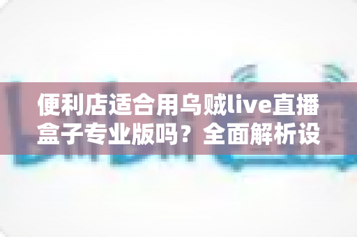 便利店适合用乌贼live直播盒子专业版吗?全面解析设备适配性与实操价值 便利店适合用乌贼live直播盒子专业版吗?全面解析设备适配性与实操价值