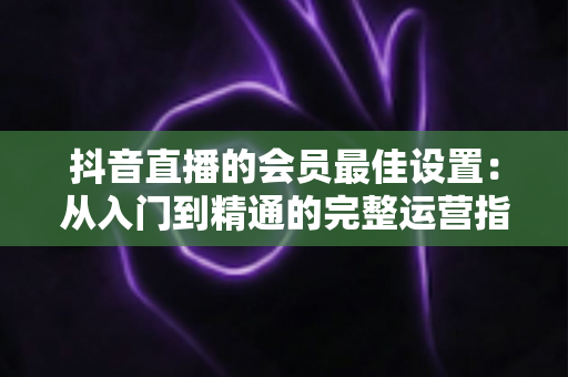 抖音直播的会员最佳设置:从入门到精通的完整运营指南,助你快速提升直播间收益与粉丝黏性 抖音直播的会员最佳设置:从入门到精通的完整运营指南,助你快速提升直播间收益与粉丝黏性