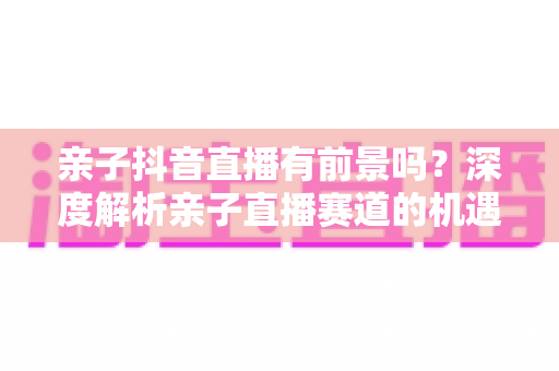 亲子抖音直播有前景吗?深度解析亲子直播赛道的机遇、挑战与变现路径 亲子抖音直播有前景吗?深度解析亲子直播赛道的机遇、挑战与变现路径