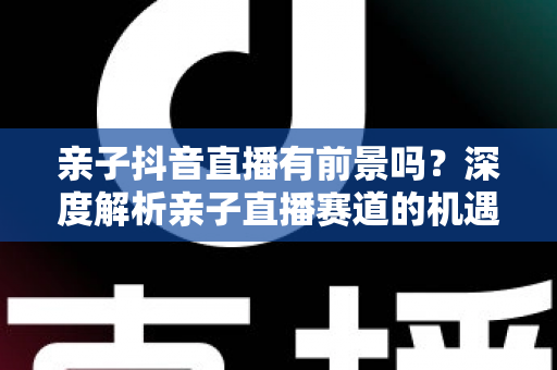 亲子抖音直播有前景吗？深度解析亲子直播赛道的机遇、挑战与变现路径