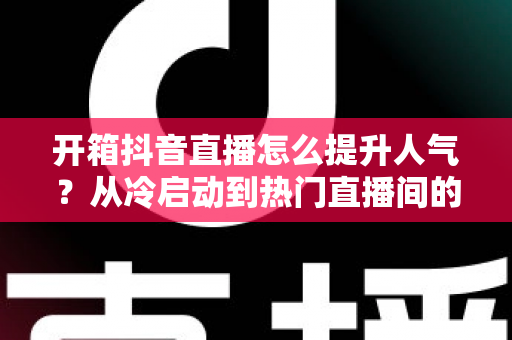 开箱抖音直播怎么提升人气?从冷启动到热门直播间的全流程涨粉实战指南 开箱抖音直播怎么提升人气?从冷启动到热门直播间的全流程涨粉实战指南