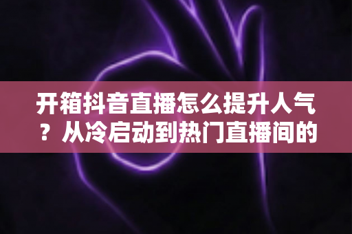 开箱抖音直播怎么提升人气?从冷启动到热门直播间的全流程涨粉实战指南 开箱抖音直播怎么提升人气?从冷启动到热门直播间的全流程涨粉实战指南