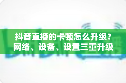 抖音直播的卡顿怎么升级?网络、设备、设置三重升级方案,让直播丝滑不卡顿 抖音直播的卡顿怎么升级?网络、设备、设置三重升级方案,让直播丝滑不卡顿