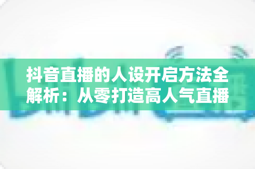 抖音直播的人设开启方法全解析:从零打造高人气直播间人设的实战指南 抖音直播的人设开启方法全解析:从零打造高人气直播间人设的实战指南