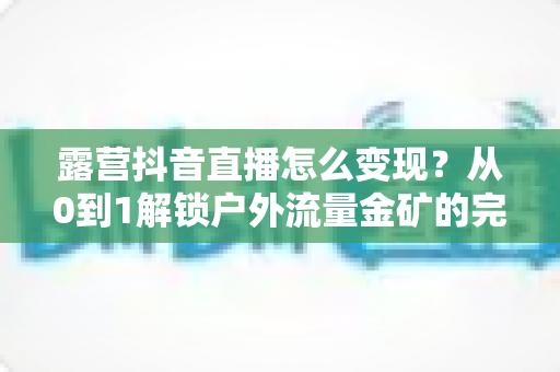 露营抖音直播怎么变现？从0到1解锁户外流量金矿的完整变现指南